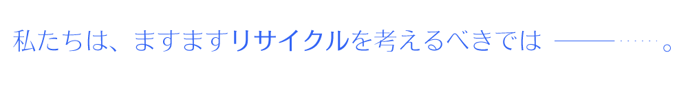 ますます深刻化するゴミ問題。私たちは、今よりもっとリサイクルを考えなければなりません。